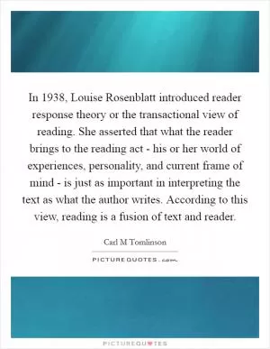 In 1938, Louise Rosenblatt introduced reader response theory or the transactional view of reading. She asserted that what the reader brings to the reading act - his or her world of experiences, personality, and current frame of mind - is just as important in interpreting the text as what the author writes. According to this view, reading is a fusion of text and reader Picture Quote #1