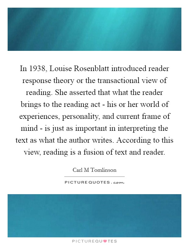 In 1938, Louise Rosenblatt introduced reader response theory or the transactional view of reading. She asserted that what the reader brings to the reading act - his or her world of experiences, personality, and current frame of mind - is just as important in interpreting the text as what the author writes. According to this view, reading is a fusion of text and reader. Picture Quote #1