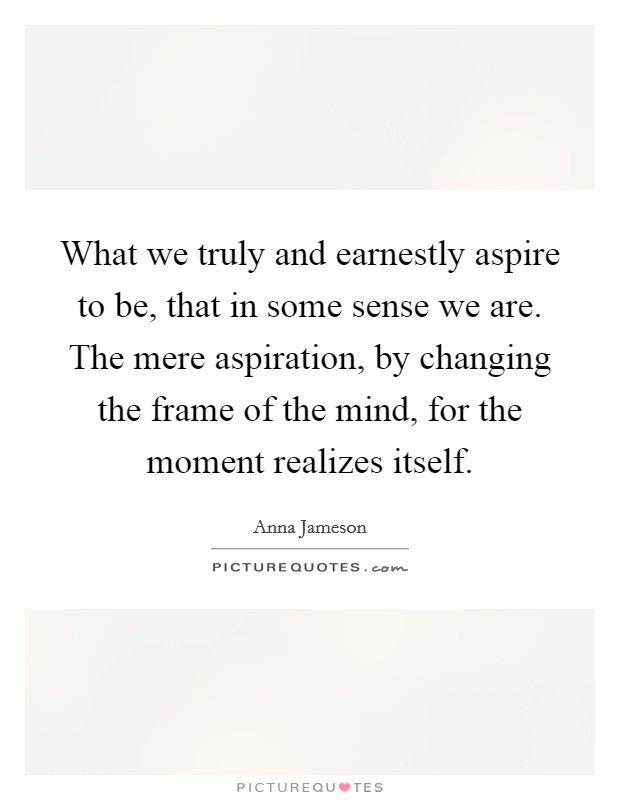 What we truly and earnestly aspire to be, that in some sense we are. The mere aspiration, by changing the frame of the mind, for the moment realizes itself. Picture Quote #1