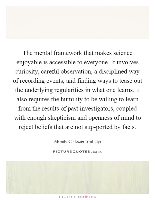 The mental framework that makes science enjoyable is accessible to everyone. It involves curiosity, careful observation, a disciplined way of recording events, and finding ways to tease out the underlying regularities in what one learns. It also requires the humility to be willing to learn from the results of past investigators, coupled with enough skepticism and openness of mind to reject beliefs that are not sup-ported by facts Picture Quote #1