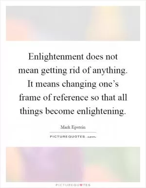 Enlightenment does not mean getting rid of anything. It means changing one’s frame of reference so that all things become enlightening Picture Quote #1
