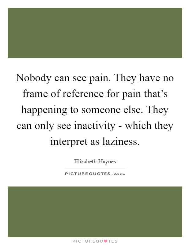 Nobody can see pain. They have no frame of reference for pain that's happening to someone else. They can only see inactivity - which they interpret as laziness. Picture Quote #1