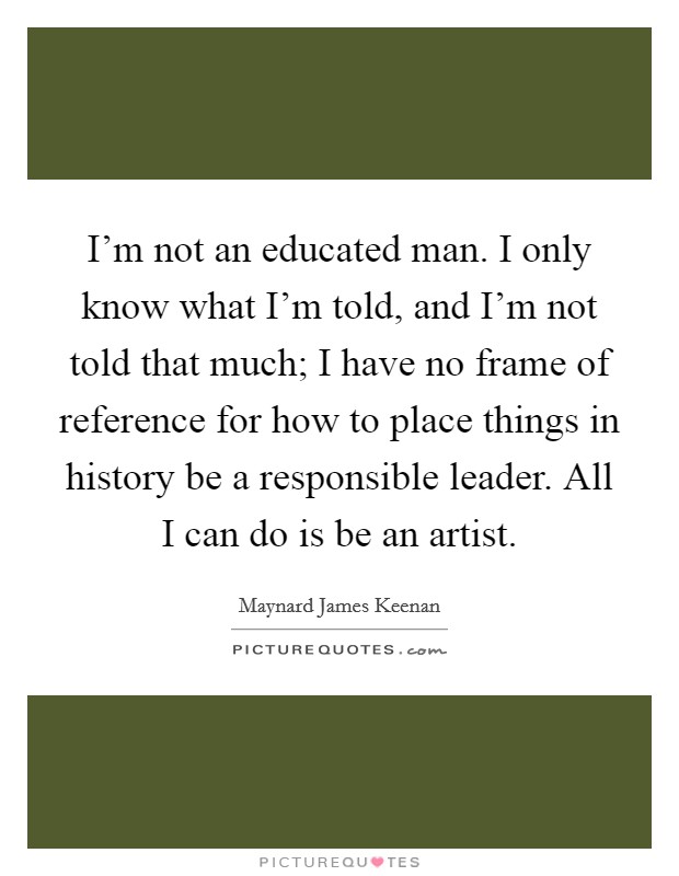 I'm not an educated man. I only know what I'm told, and I'm not told that much; I have no frame of reference for how to place things in history be a responsible leader. All I can do is be an artist. Picture Quote #1