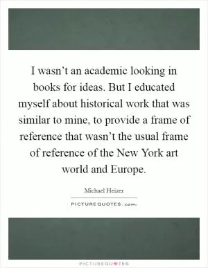 I wasn’t an academic looking in books for ideas. But I educated myself about historical work that was similar to mine, to provide a frame of reference that wasn’t the usual frame of reference of the New York art world and Europe Picture Quote #1