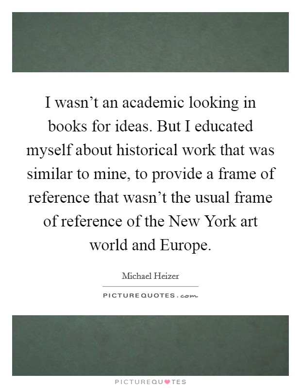 I wasn't an academic looking in books for ideas. But I educated myself about historical work that was similar to mine, to provide a frame of reference that wasn't the usual frame of reference of the New York art world and Europe. Picture Quote #1