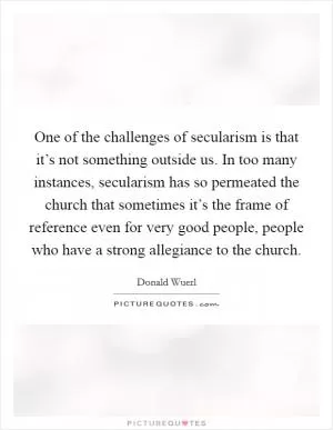 One of the challenges of secularism is that it’s not something outside us. In too many instances, secularism has so permeated the church that sometimes it’s the frame of reference even for very good people, people who have a strong allegiance to the church Picture Quote #1
