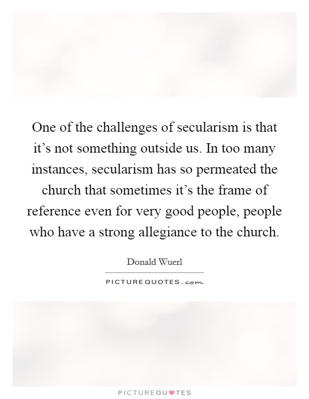 One of the challenges of secularism is that it's not something outside us. In too many instances, secularism has so permeated the church that sometimes it's the frame of reference even for very good people, people who have a strong allegiance to the church. Picture Quote #1