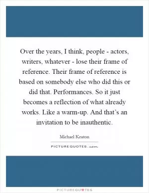 Over the years, I think, people - actors, writers, whatever - lose their frame of reference. Their frame of reference is based on somebody else who did this or did that. Performances. So it just becomes a reflection of what already works. Like a warm-up. And that’s an invitation to be inauthentic Picture Quote #1