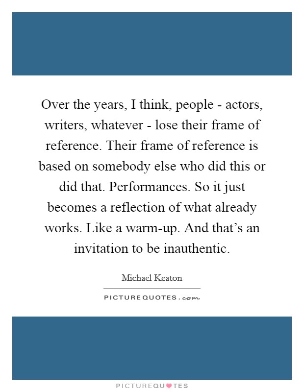 Over the years, I think, people - actors, writers, whatever - lose their frame of reference. Their frame of reference is based on somebody else who did this or did that. Performances. So it just becomes a reflection of what already works. Like a warm-up. And that's an invitation to be inauthentic. Picture Quote #1