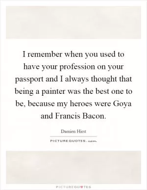 I remember when you used to have your profession on your passport and I always thought that being a painter was the best one to be, because my heroes were Goya and Francis Bacon Picture Quote #1