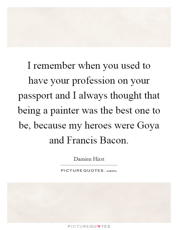 I remember when you used to have your profession on your passport and I always thought that being a painter was the best one to be, because my heroes were Goya and Francis Bacon. Picture Quote #1