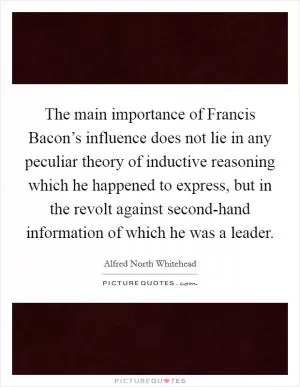 The main importance of Francis Bacon’s influence does not lie in any peculiar theory of inductive reasoning which he happened to express, but in the revolt against second-hand information of which he was a leader Picture Quote #1
