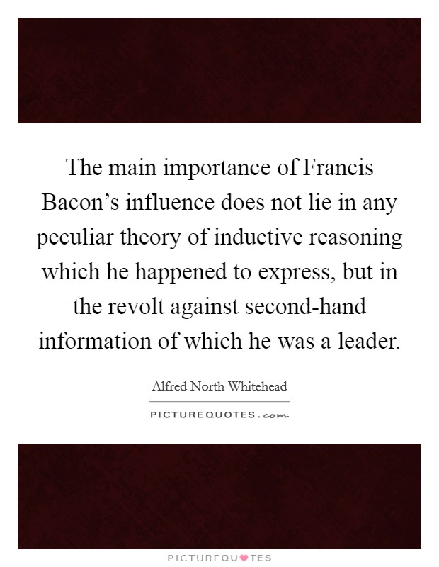 The main importance of Francis Bacon's influence does not lie in any peculiar theory of inductive reasoning which he happened to express, but in the revolt against second-hand information of which he was a leader. Picture Quote #1
