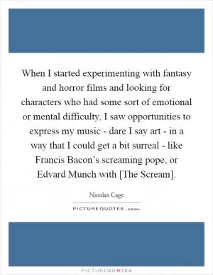 When I started experimenting with fantasy and horror films and looking for characters who had some sort of emotional or mental difficulty, I saw opportunities to express my music - dare I say art - in a way that I could get a bit surreal - like Francis Bacon’s screaming pope, or Edvard Munch with [The Scream] Picture Quote #1