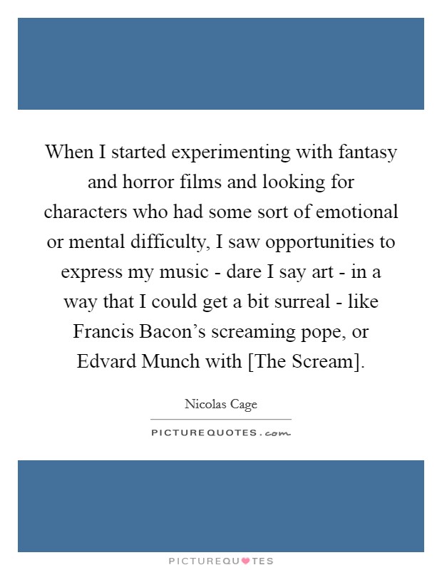 When I started experimenting with fantasy and horror films and looking for characters who had some sort of emotional or mental difficulty, I saw opportunities to express my music - dare I say art - in a way that I could get a bit surreal - like Francis Bacon's screaming pope, or Edvard Munch with [The Scream]. Picture Quote #1