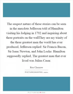 The suspect nature of these stories can be seen in the anecdote Jefferson told of Hamilton visiting his lodging in 1792 and inquiring about three portraits on the wallThey are my trinity of the three greatest men the world has ever produced, Jefferson replied: Sir Francis Bacon, Sir Isaac Newton, and John Locke. Hamilton supposedly replied, The greatest man that ever lived was Julius Casar Picture Quote #1