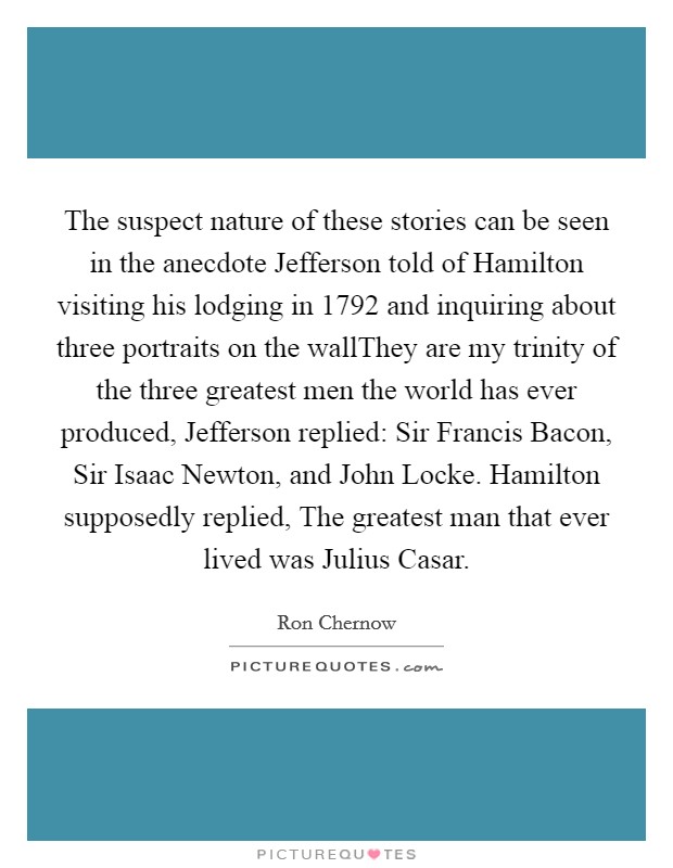 The suspect nature of these stories can be seen in the anecdote Jefferson told of Hamilton visiting his lodging in 1792 and inquiring about three portraits on the wallThey are my trinity of the three greatest men the world has ever produced, Jefferson replied: Sir Francis Bacon, Sir Isaac Newton, and John Locke. Hamilton supposedly replied, The greatest man that ever lived was Julius Casar. Picture Quote #1