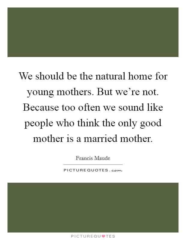 We should be the natural home for young mothers. But we're not. Because too often we sound like people who think the only good mother is a married mother. Picture Quote #1
