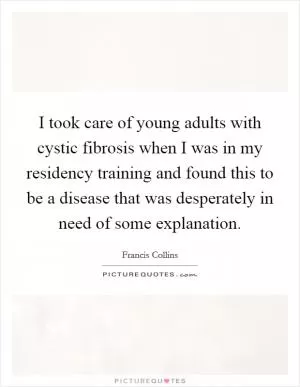 I took care of young adults with cystic fibrosis when I was in my residency training and found this to be a disease that was desperately in need of some explanation Picture Quote #1