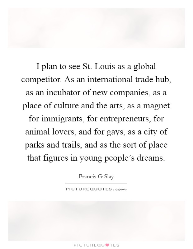 I plan to see St. Louis as a global competitor. As an international trade hub, as an incubator of new companies, as a place of culture and the arts, as a magnet for immigrants, for entrepreneurs, for animal lovers, and for gays, as a city of parks and trails, and as the sort of place that figures in young people's dreams. Picture Quote #1