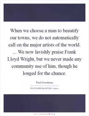 When we choose a man to beautify our towns, we do not automatically call on the major artists of the world. ... We now lavishly praise Frank Lloyd Wright, but we never made any community use of him, though he longed for the chance Picture Quote #1