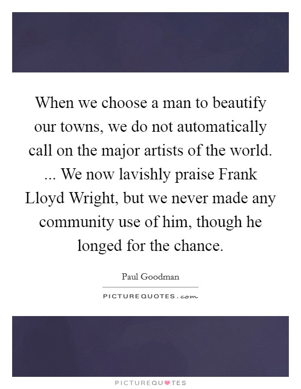 When we choose a man to beautify our towns, we do not automatically call on the major artists of the world. ... We now lavishly praise Frank Lloyd Wright, but we never made any community use of him, though he longed for the chance. Picture Quote #1