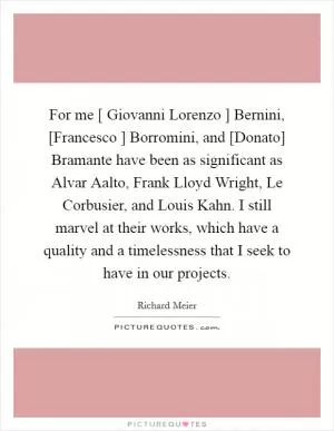 For me [ Giovanni Lorenzo ] Bernini, [Francesco ] Borromini, and [Donato] Bramante have been as significant as Alvar Aalto, Frank Lloyd Wright, Le Corbusier, and Louis Kahn. I still marvel at their works, which have a quality and a timelessness that I seek to have in our projects Picture Quote #1