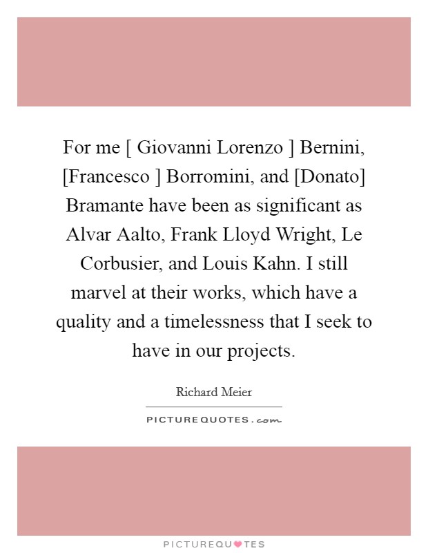 For me [ Giovanni Lorenzo ] Bernini, [Francesco ] Borromini, and [Donato] Bramante have been as significant as Alvar Aalto, Frank Lloyd Wright, Le Corbusier, and Louis Kahn. I still marvel at their works, which have a quality and a timelessness that I seek to have in our projects. Picture Quote #1
