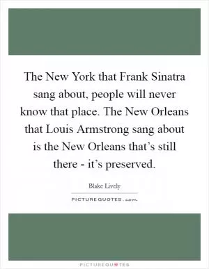The New York that Frank Sinatra sang about, people will never know that place. The New Orleans that Louis Armstrong sang about is the New Orleans that’s still there - it’s preserved Picture Quote #1