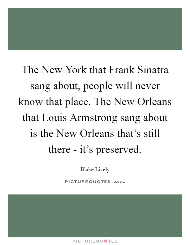 The New York that Frank Sinatra sang about, people will never know that place. The New Orleans that Louis Armstrong sang about is the New Orleans that's still there - it's preserved. Picture Quote #1