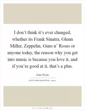 I don’t think it’s ever changed, whether its Frank Sinatra, Glenn Miller, Zeppelin, Guns n’ Roses or anyone today, the reason why you get into music is because you love it, and if you’re good at it, that’s a plus Picture Quote #1