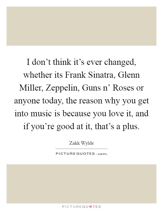 I don't think it's ever changed, whether its Frank Sinatra, Glenn Miller, Zeppelin, Guns n' Roses or anyone today, the reason why you get into music is because you love it, and if you're good at it, that's a plus. Picture Quote #1