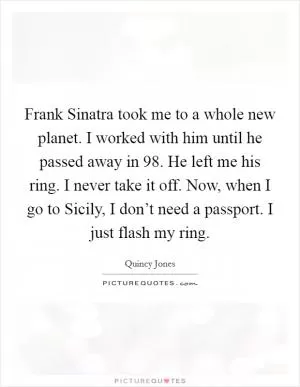 Frank Sinatra took me to a whole new planet. I worked with him until he passed away in  98. He left me his ring. I never take it off. Now, when I go to Sicily, I don’t need a passport. I just flash my ring Picture Quote #1