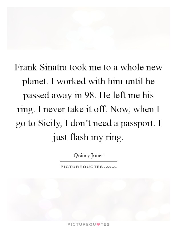 Frank Sinatra took me to a whole new planet. I worked with him until he passed away in  98. He left me his ring. I never take it off. Now, when I go to Sicily, I don't need a passport. I just flash my ring. Picture Quote #1