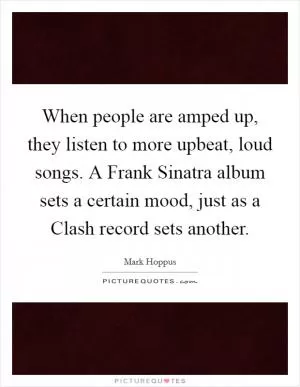When people are amped up, they listen to more upbeat, loud songs. A Frank Sinatra album sets a certain mood, just as a Clash record sets another Picture Quote #1