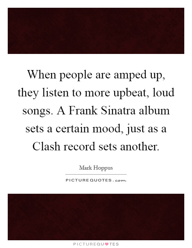 When people are amped up, they listen to more upbeat, loud songs. A Frank Sinatra album sets a certain mood, just as a Clash record sets another. Picture Quote #1