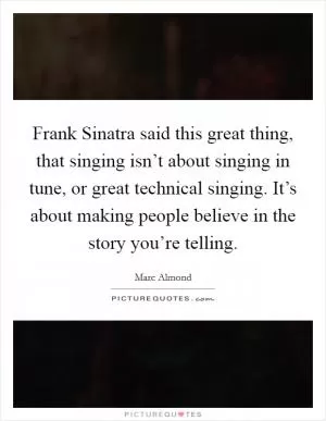 Frank Sinatra said this great thing, that singing isn’t about singing in tune, or great technical singing. It’s about making people believe in the story you’re telling Picture Quote #1