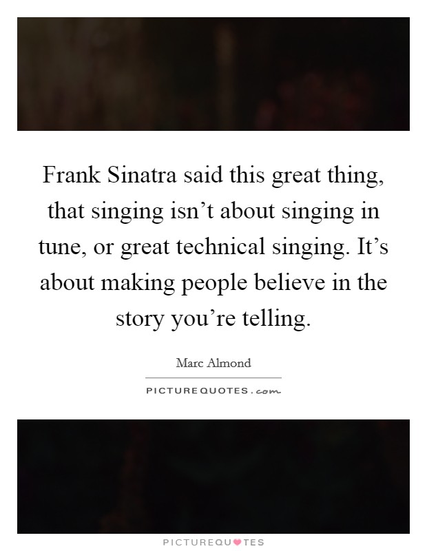 Frank Sinatra said this great thing, that singing isn't about singing in tune, or great technical singing. It's about making people believe in the story you're telling. Picture Quote #1