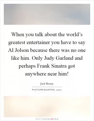 When you talk about the world’s greatest entertainer you have to say Al Jolson because there was no one like him. Only Judy Garland and perhaps Frank Sinatra got anywhere near him! Picture Quote #1
