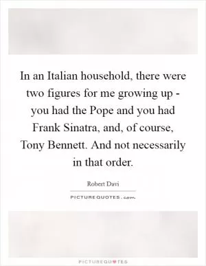 In an Italian household, there were two figures for me growing up - you had the Pope and you had Frank Sinatra, and, of course, Tony Bennett. And not necessarily in that order Picture Quote #1