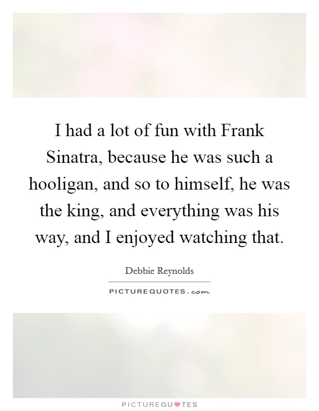 I had a lot of fun with Frank Sinatra, because he was such a hooligan, and so to himself, he was the king, and everything was his way, and I enjoyed watching that. Picture Quote #1