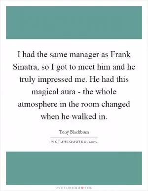 I had the same manager as Frank Sinatra, so I got to meet him and he truly impressed me. He had this magical aura - the whole atmosphere in the room changed when he walked in Picture Quote #1