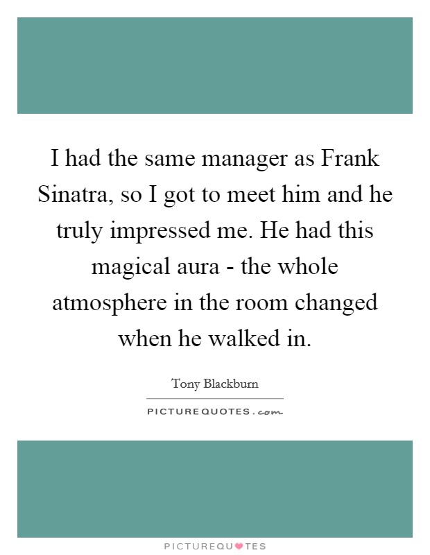 I had the same manager as Frank Sinatra, so I got to meet him and he truly impressed me. He had this magical aura - the whole atmosphere in the room changed when he walked in. Picture Quote #1