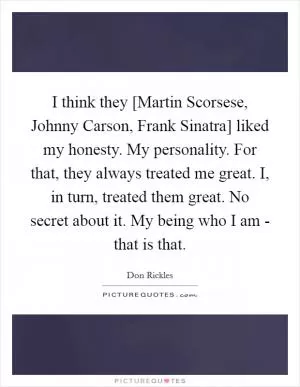 I think they [Martin Scorsese, Johnny Carson, Frank Sinatra] liked my honesty. My personality. For that, they always treated me great. I, in turn, treated them great. No secret about it. My being who I am - that is that Picture Quote #1