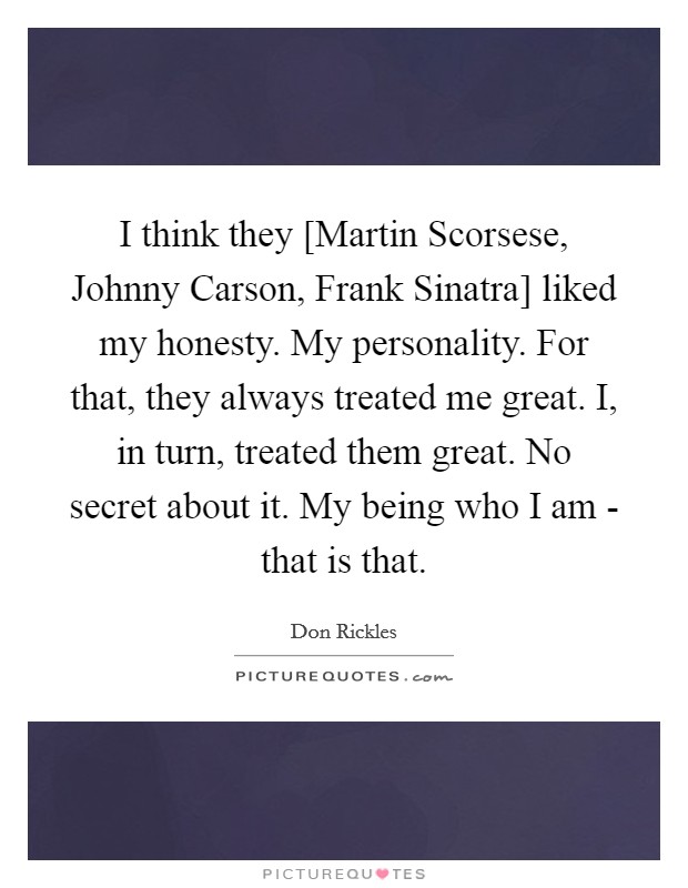 I think they [Martin Scorsese, Johnny Carson, Frank Sinatra] liked my honesty. My personality. For that, they always treated me great. I, in turn, treated them great. No secret about it. My being who I am - that is that. Picture Quote #1
