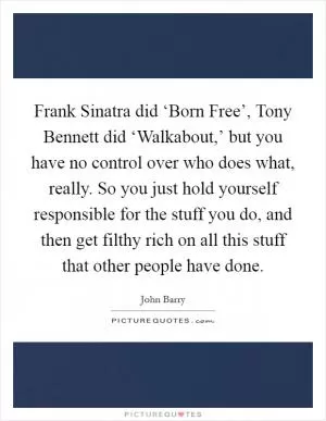 Frank Sinatra did ‘Born Free’, Tony Bennett did ‘Walkabout,’ but you have no control over who does what, really. So you just hold yourself responsible for the stuff you do, and then get filthy rich on all this stuff that other people have done Picture Quote #1