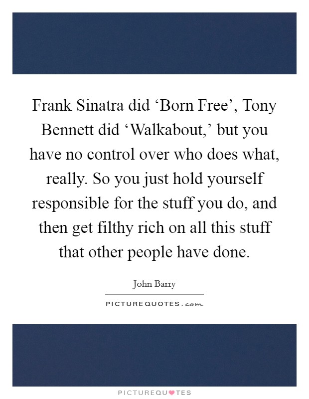 Frank Sinatra did ‘Born Free', Tony Bennett did ‘Walkabout,' but you have no control over who does what, really. So you just hold yourself responsible for the stuff you do, and then get filthy rich on all this stuff that other people have done. Picture Quote #1