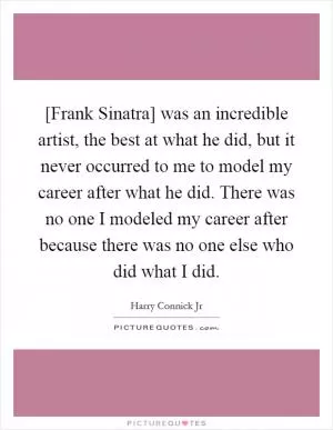 [Frank Sinatra] was an incredible artist, the best at what he did, but it never occurred to me to model my career after what he did. There was no one I modeled my career after because there was no one else who did what I did Picture Quote #1