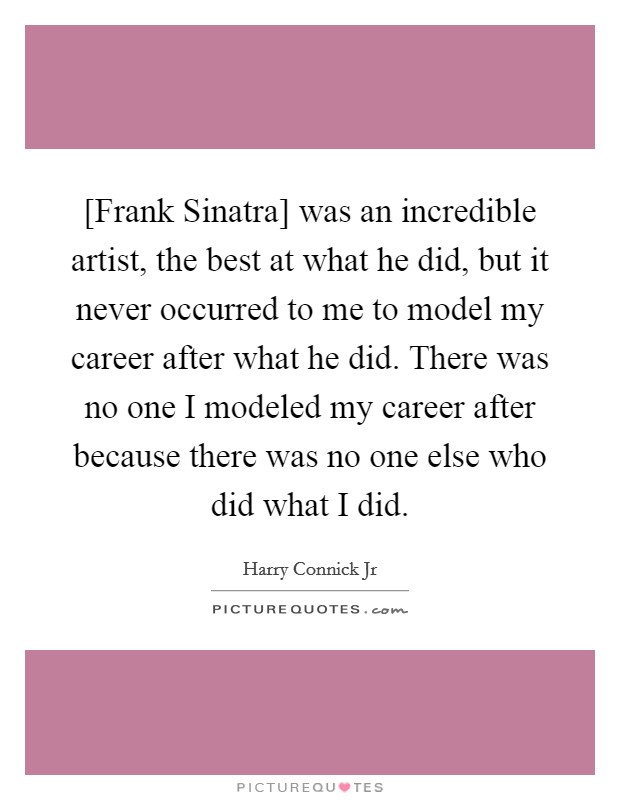 [Frank Sinatra] was an incredible artist, the best at what he did, but it never occurred to me to model my career after what he did. There was no one I modeled my career after because there was no one else who did what I did. Picture Quote #1