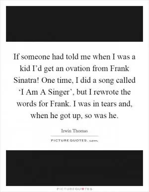 If someone had told me when I was a kid I’d get an ovation from Frank Sinatra! One time, I did a song called ‘I Am A Singer’, but I rewrote the words for Frank. I was in tears and, when he got up, so was he Picture Quote #1